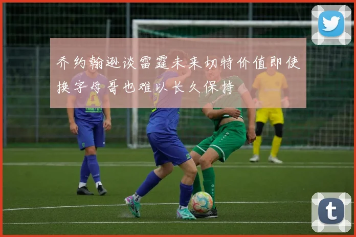 乔约翰逊谈雷霆未来切特价值即使换字母哥也难以长久保持