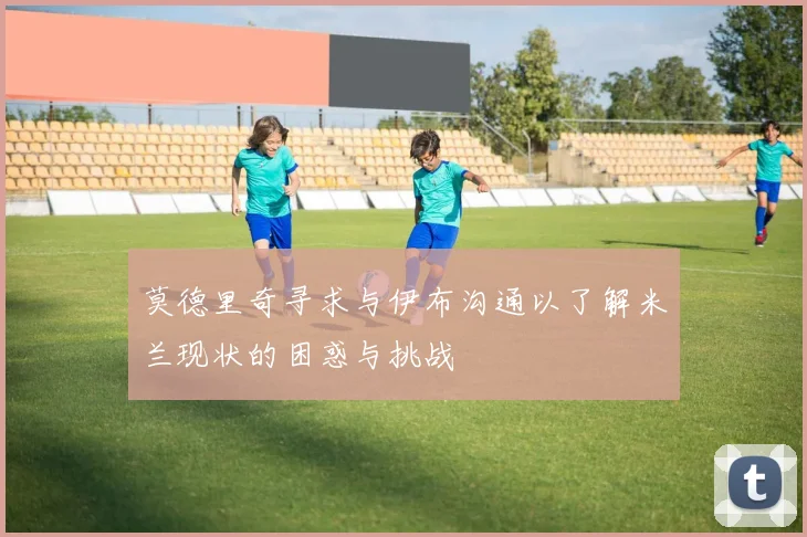 莫德里奇寻求与伊布沟通以了解米兰现状的困惑与挑战