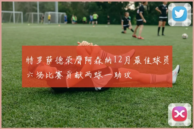 特罗萨德荣膺阿森纳12月最佳球员六场比赛贡献两球一助攻