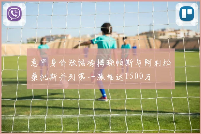 意甲身价涨幅榜揭晓帕斯与阿利松桑托斯并列第一涨幅达1500万