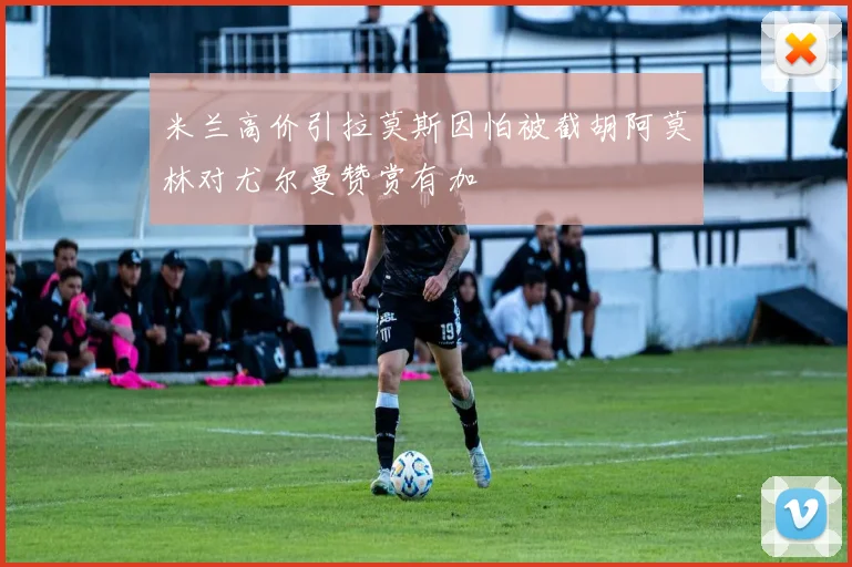 米兰高价引拉莫斯因怕被截胡阿莫林对尤尔曼赞赏有加