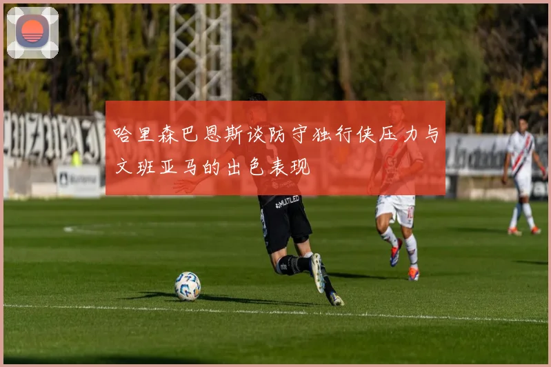 哈里森巴恩斯谈防守独行侠压力与文班亚马的出色表现