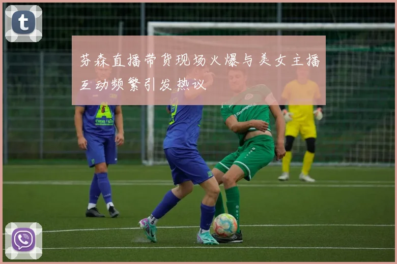 芬森直播带货现场火爆与美女主播互动频繁引发热议