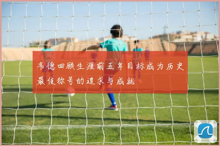 韦德回顾生涯前五年目标成为历史最佳称号的追求与成就