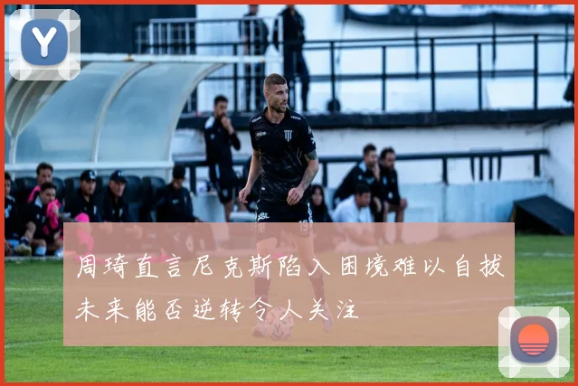 周琦直言尼克斯陷入困境难以自拔未来能否逆转令人关注
