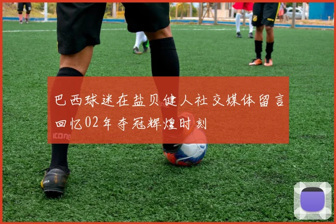 巴西球迷在盐贝健人社交媒体留言回忆02年夺冠辉煌时刻