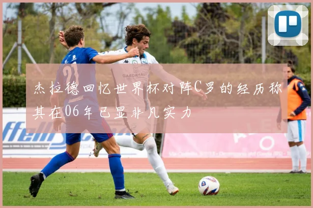 杰拉德回忆世界杯对阵C罗的经历称其在06年已显非凡实力