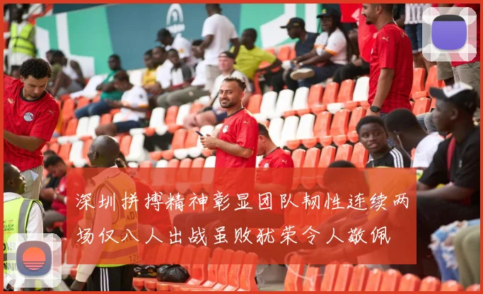 深圳拼搏精神彰显团队韧性连续两场仅八人出战虽败犹荣令人敬佩