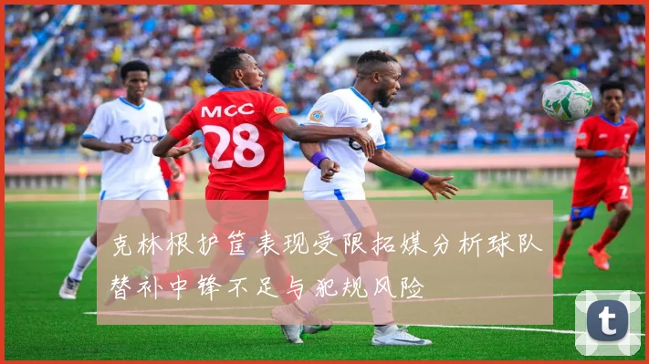 克林根护筐表现受限拓媒分析球队替补中锋不足与犯规风险