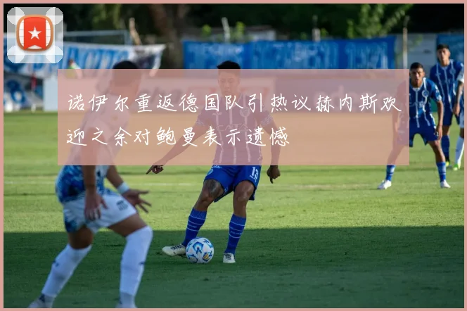 诺伊尔重返德国队引热议赫内斯欢迎之余对鲍曼表示遗憾