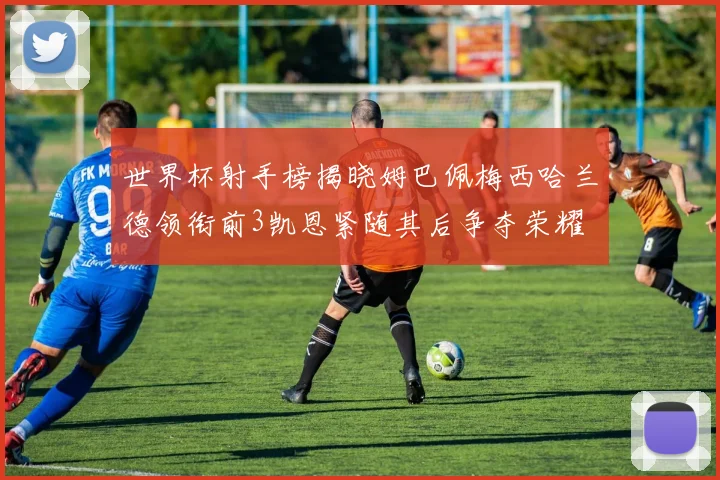 世界杯射手榜揭晓姆巴佩梅西哈兰德领衔前3凯恩紧随其后争夺荣耀