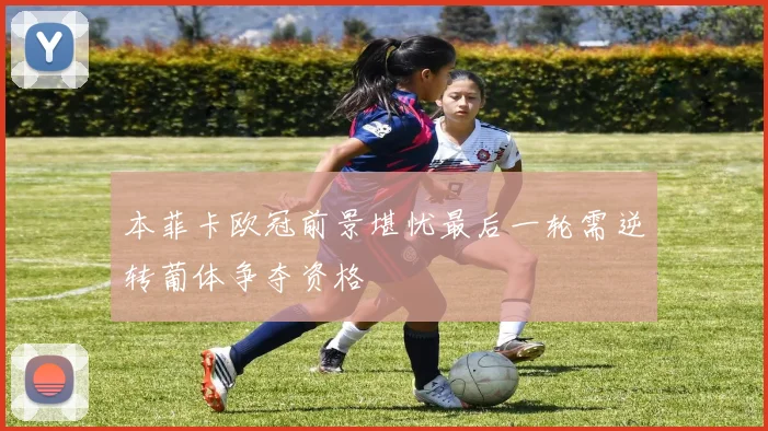 本菲卡欧冠前景堪忧最后一轮需逆转葡体争夺资格