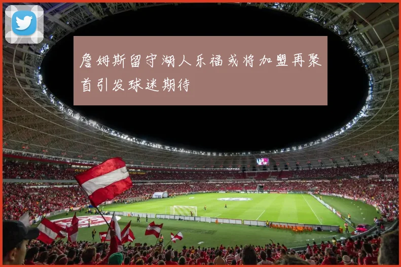詹姆斯留守湖人乐福或将加盟再聚首引发球迷期待