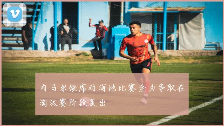内马尔缺席对海地比赛全力争取在淘汰赛阶段复出