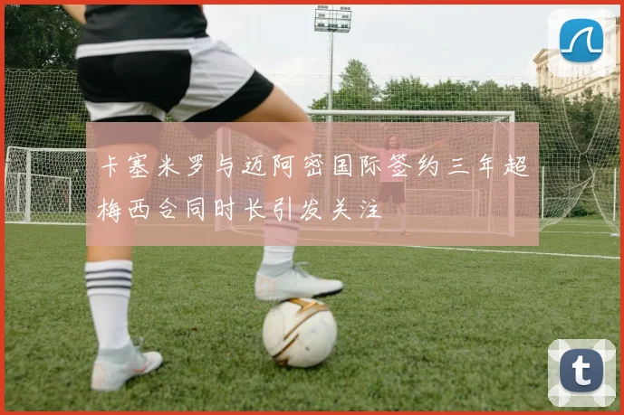 卡塞米罗与迈阿密国际签约三年超梅西合同时长引发关注