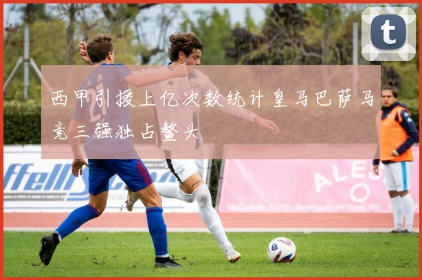 西甲引援上亿次数统计皇马巴萨马竞三强独占鳌头